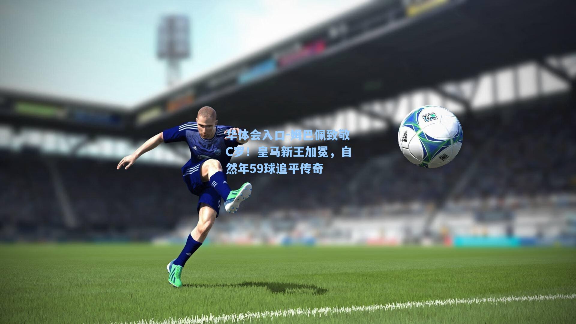 华体会入口-姆巴佩致敬C罗！皇马新王加冕，自然年59球追平传奇