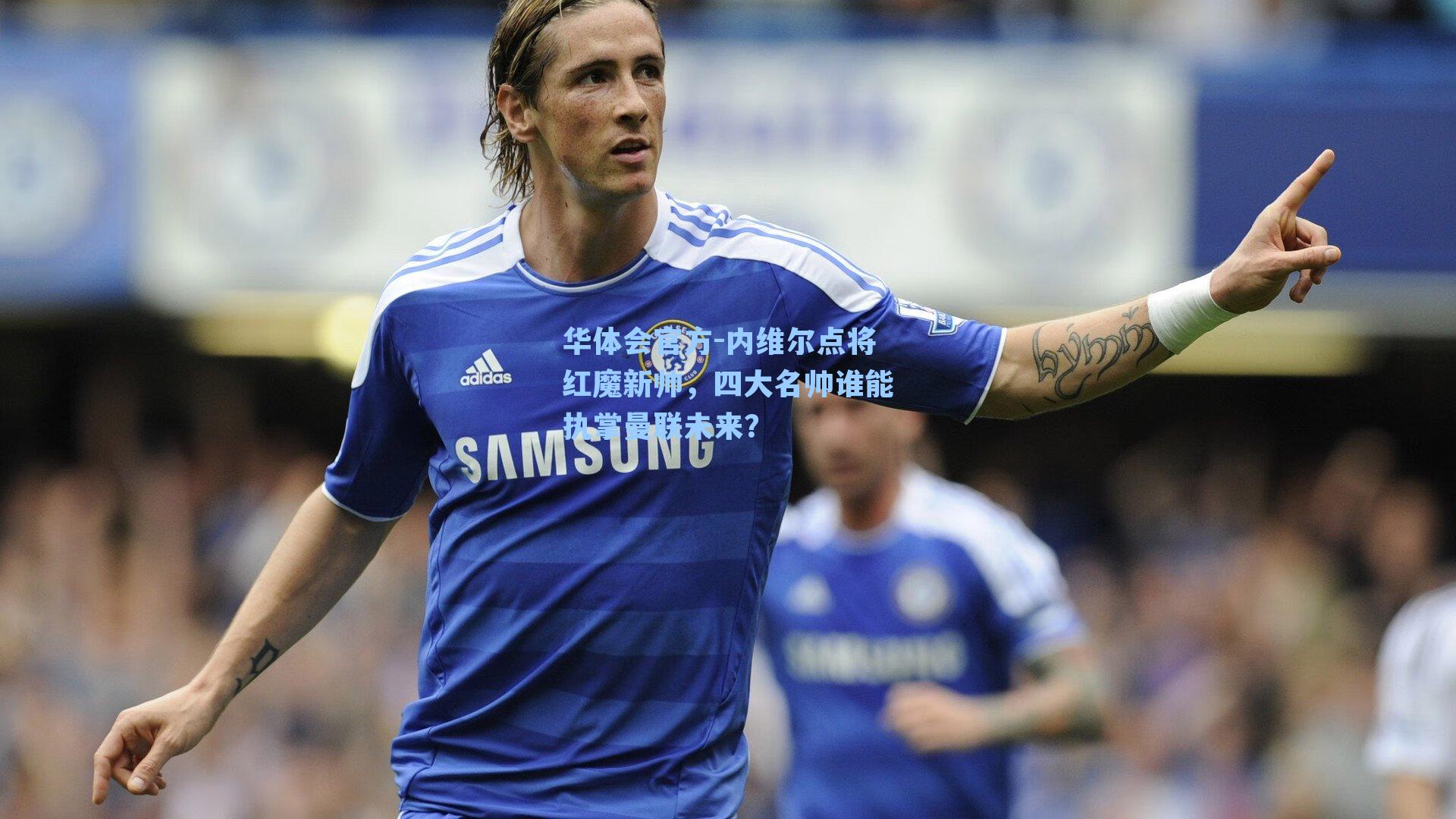 内维尔点将红魔新帅，四大名帅谁能执掌曼联未来？